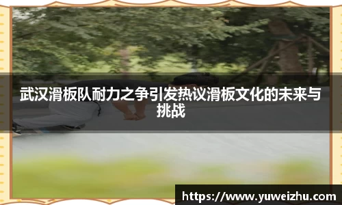 武汉滑板队耐力之争引发热议滑板文化的未来与挑战