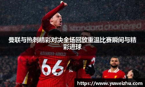 曼联与热刺精彩对决全场回放重温比赛瞬间与精彩进球