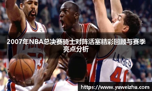 2007年NBA总决赛骑士对阵活塞精彩回顾与赛季亮点分析