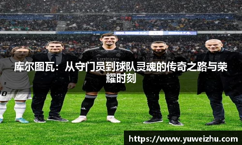 库尔图瓦：从守门员到球队灵魂的传奇之路与荣耀时刻